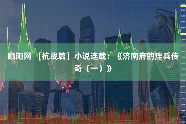 顺阳网 【抗战篇】小说连载：《济南府的矬兵传奇（一）》