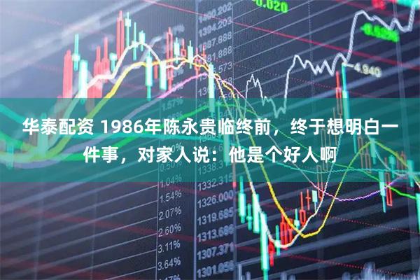 华泰配资 1986年陈永贵临终前，终于想明白一件事，对家人说：他是个好人啊