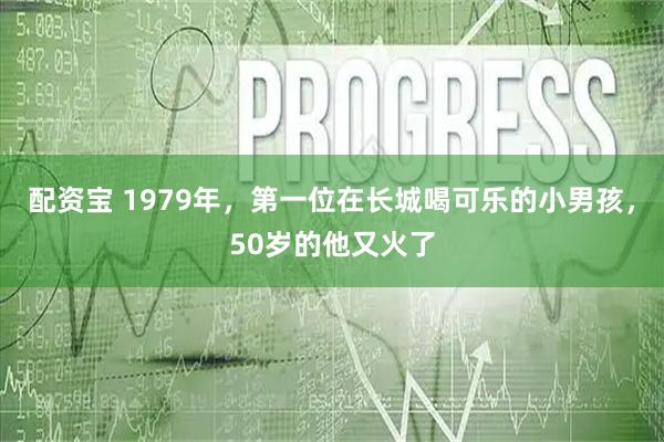 配资宝 1979年，第一位在长城喝可乐的小男孩，50岁的他又火了