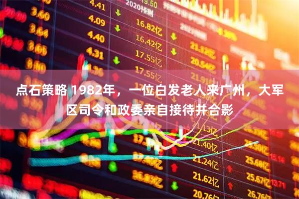 点石策略 1982年，一位白发老人来广州，大军区司令和政委亲自接待并合影