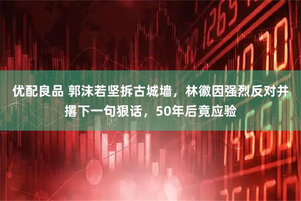 优配良品 郭沫若坚拆古城墙，林徽因强烈反对并撂下一句狠话，50年后竟应验