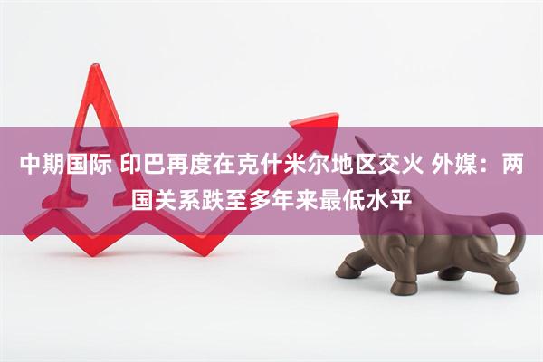中期国际 印巴再度在克什米尔地区交火 外媒：两国关系跌至多年来最低水平