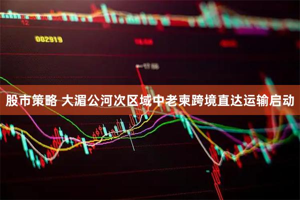 股市策略 大湄公河次区域中老柬跨境直达运输启动