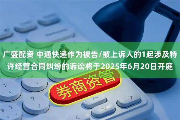 广盛配资 中通快递作为被告/被上诉人的1起涉及特许经营合同纠纷的诉讼将于2025年6月20日开庭