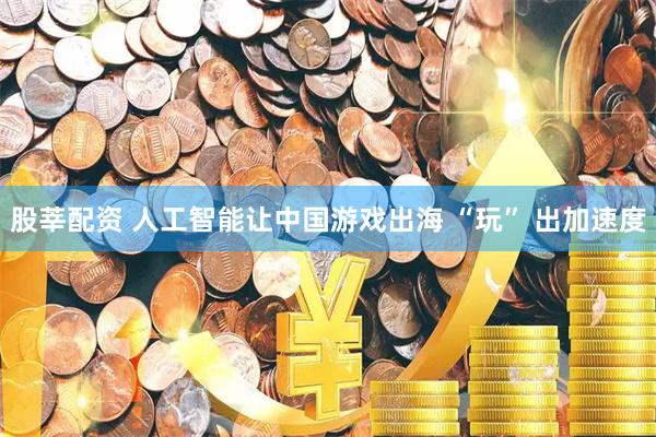 股莘配资 人工智能让中国游戏出海 “玩” 出加速度