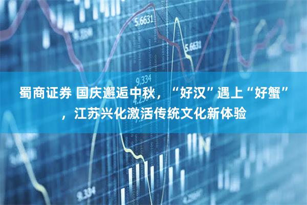 蜀商证券 国庆邂逅中秋，“好汉”遇上“好蟹”，江苏兴化激活传统文化新体验