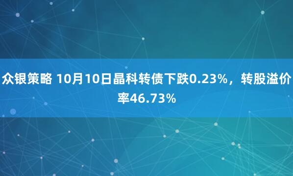 众银策略 10月10日晶科转债下跌0.23%，转股溢价率46.73%