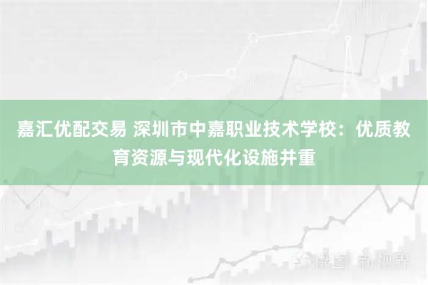 嘉汇优配交易 深圳市中嘉职业技术学校:优质教育资源与现代化设施并重