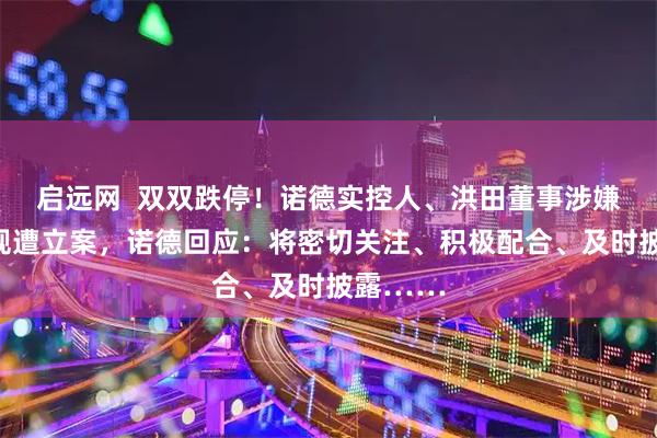 启远网  双双跌停！诺德实控人、洪田董事涉嫌信披违规遭立案，诺德回应：将密切关注、积极配合、及时披露……