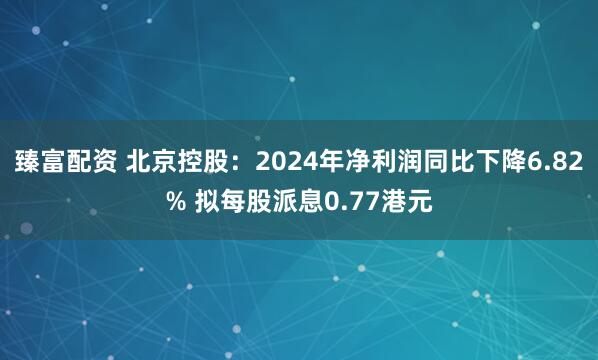 臻富配资 北京控股：2024年净利润同比下降6.82% 拟每股派息0.77港元