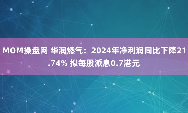 MOM操盘网 华润燃气：2024年净利润同比下降21.74% 拟每股派息0.7港元