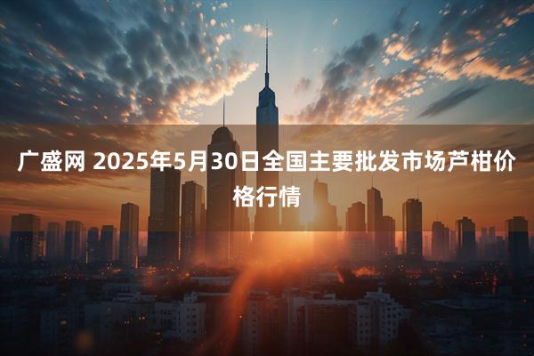 广盛网 2025年5月30日全国主要批发市场芦柑价格行情