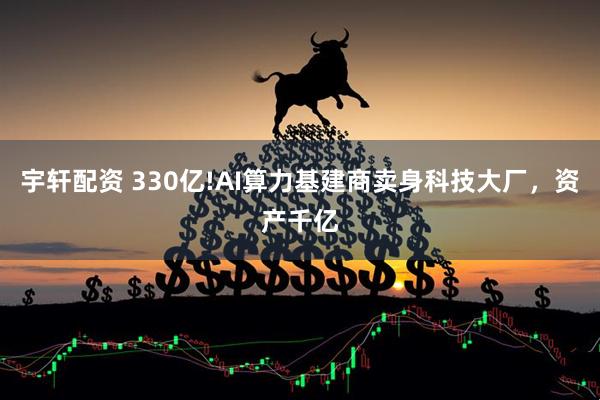 宇轩配资 330亿!AI算力基建商卖身科技大厂,资产千亿