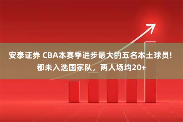 安泰证券 CBA本赛季进步最大的五名本土球员! 都未入选国家队，两人场均20+