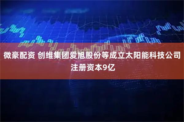 微豪配资 创维集团爱旭股份等成立太阳能科技公司 注册资本9亿