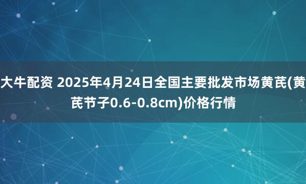 大牛配资 2025年4月24日全国主要批发市场黄芪(黄芪节子0.6-0.8cm)价格行情