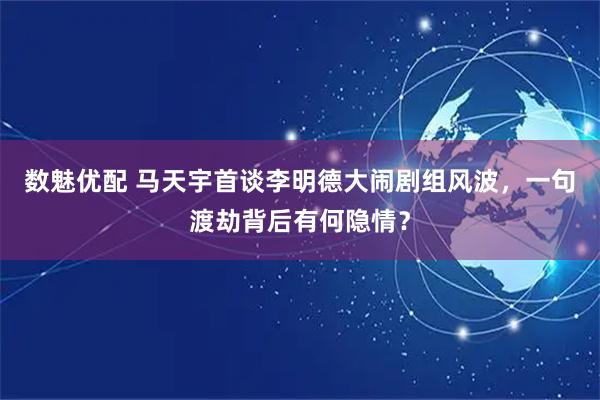 数魅优配 马天宇首谈李明德大闹剧组风波，一句渡劫背后有何隐情？