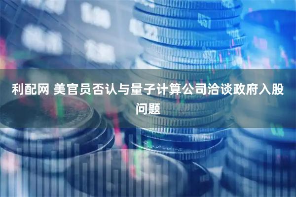 利配网 美官员否认与量子计算公司洽谈政府入股问题