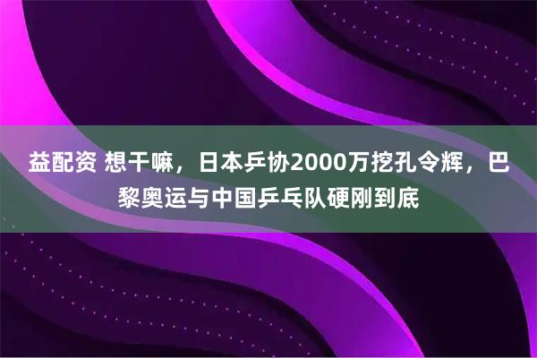 益配资 想干嘛,日本乒协2000万挖孔令辉,巴黎奥运与中国乒乓队硬刚到底