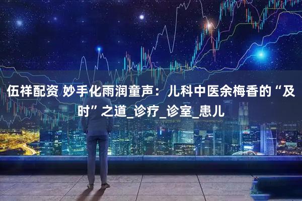 伍祥配资 妙手化雨润童声：儿科中医余梅香的“及时”之道_诊疗_诊室_患儿
