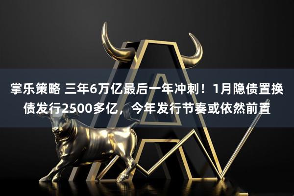 掌乐策略 三年6万亿最后一年冲刺！1月隐债置换债发行2500多亿，今年发行节奏或依然前置