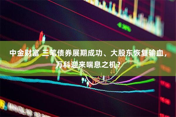 中金财富 三笔债券展期成功、大股东恢复输血，万科迎来喘息之机？