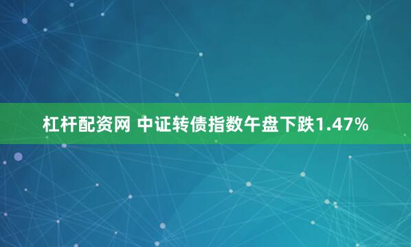 杠杆配资网 中证转债指数午盘下跌1.47%